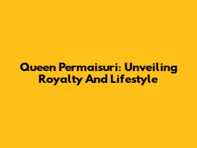 Queen Permaisuri: Unveiling Royalty And Lifestyle