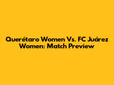 Querétaro Women Vs. FC Juárez Women: Match Preview