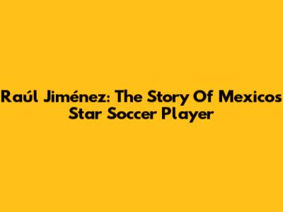 Raúl Jiménez: The Story Of Mexico's Star Soccer Player