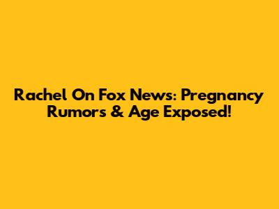 Rachel On Fox News: Pregnancy Rumors & Age Exposed!