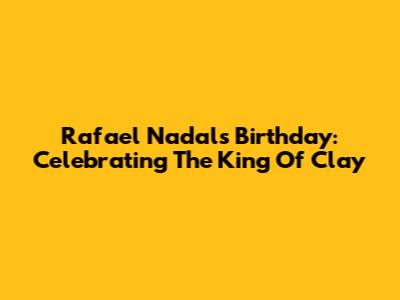 Rafael Nadal's Birthday: Celebrating The King Of Clay