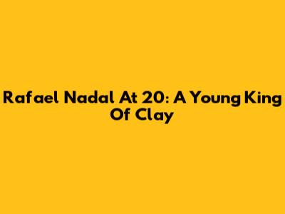 Rafael Nadal At 20: A Young King Of Clay