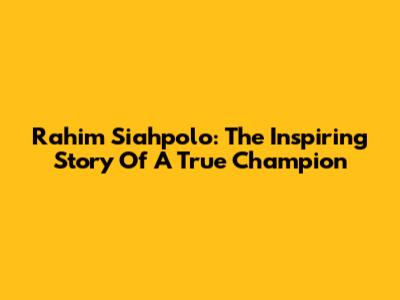 Rahim Siahpolo: The Inspiring Story Of A True Champion