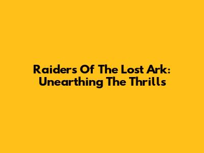 Raiders Of The Lost Ark: Unearthing The Thrills