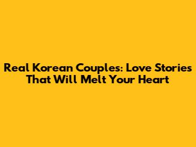 Real Korean Couples: Love Stories That Will Melt Your Heart