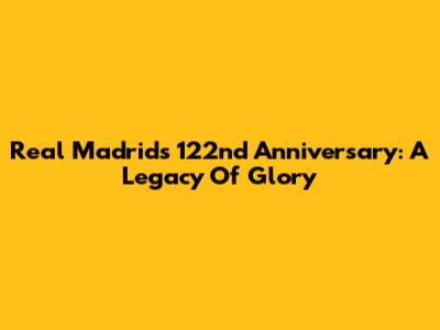 Real Madrid's 122nd Anniversary: A Legacy Of Glory