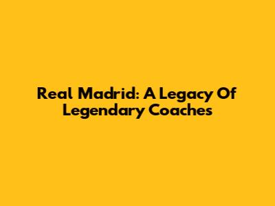 Real Madrid: A Legacy Of Legendary Coaches