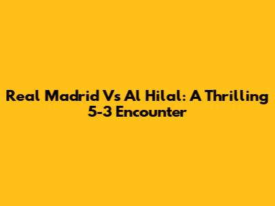 Real Madrid Vs Al Hilal: A Thrilling 5-3 Encounter