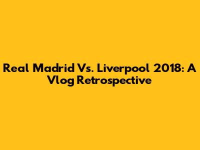 Real Madrid Vs. Liverpool 2018: A Vlog Retrospective