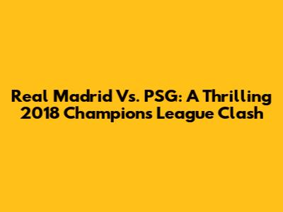 Real Madrid Vs. PSG: A Thrilling 2018 Champions League Clash