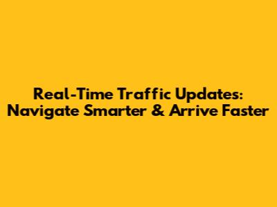 Real-Time Traffic Updates: Navigate Smarter & Arrive Faster