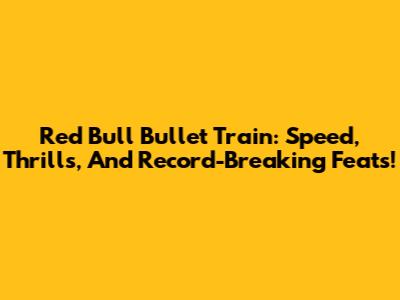 Red Bull Bullet Train: Speed, Thrills, And Record-Breaking Feats!
