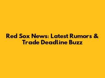 Red Sox News: Latest Rumors & Trade Deadline Buzz