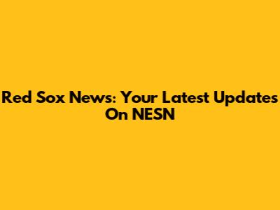 Red Sox News: Your Latest Updates On NESN