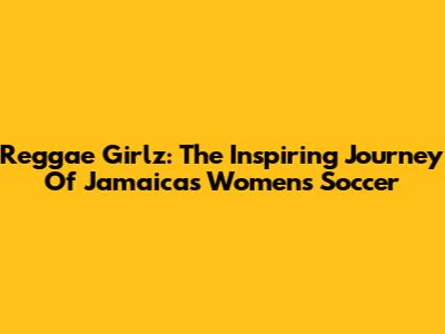 Reggae Girlz: The Inspiring Journey Of Jamaica's Women's Soccer
