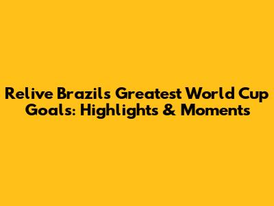 Relive Brazil's Greatest World Cup Goals: Highlights & Moments