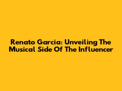 Renato Garcia: Unveiling The Musical Side Of The Influencer
