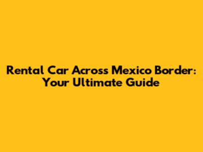Rental Car Across Mexico Border: Your Ultimate Guide