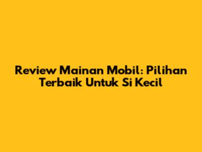 Review Mainan Mobil: Pilihan Terbaik Untuk Si Kecil