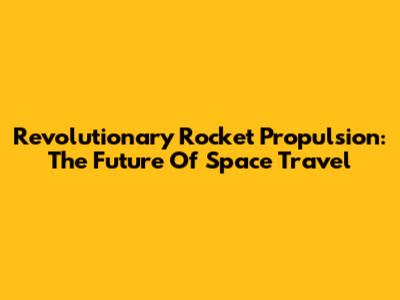 Revolutionary Rocket Propulsion: The Future Of Space Travel