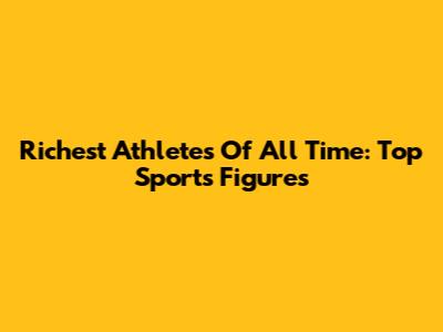 Richest Athletes Of All Time: Top Sports Figures