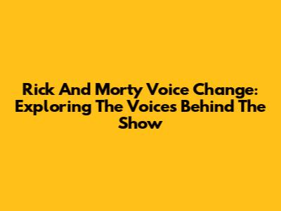 Rick And Morty Voice Change: Exploring The Voices Behind The Show