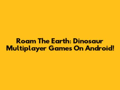 Roam The Earth: Dinosaur Multiplayer Games On Android!