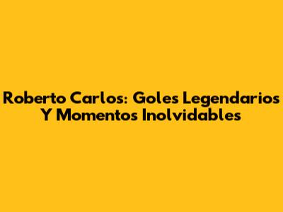 Roberto Carlos: Goles Legendarios Y Momentos Inolvidables
