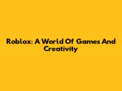 Roblox: A World Of Games And Creativity