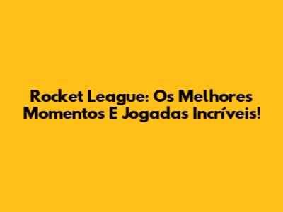 Rocket League: Os Melhores Momentos E Jogadas Incríveis!