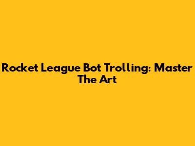 Rocket League Bot Trolling: Master The Art