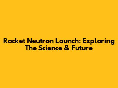 Rocket Neutron Launch: Exploring The Science & Future