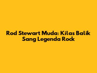 Rod Stewart Muda: Kilas Balik Sang Legenda Rock