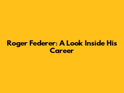 Roger Federer: A Look Inside His Career