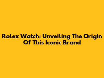 Rolex Watch: Unveiling The Origin Of This Iconic Brand