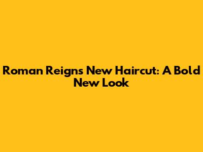 Roman Reigns' New Haircut: A Bold New Look