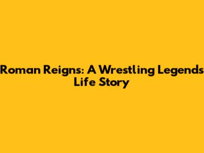 Roman Reigns: A Wrestling Legend's Life Story