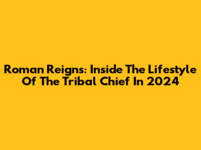 Roman Reigns: Inside The Lifestyle Of The Tribal Chief In 2024