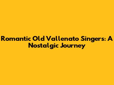 Romantic Old Vallenato Singers: A Nostalgic Journey