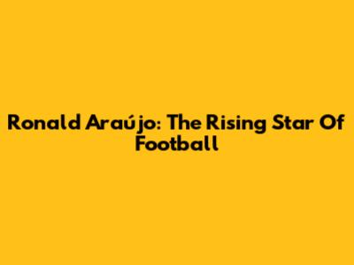 Ronald Araújo: The Rising Star Of Football