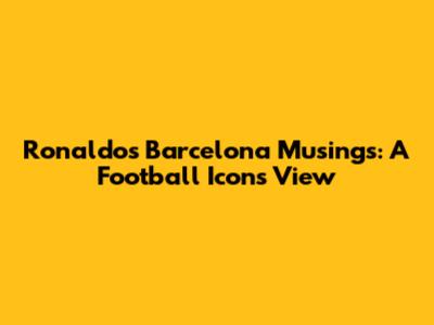 Ronaldo's Barcelona Musings: A Football Icon's View