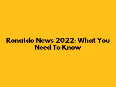 Ronaldo News 2022: What You Need To Know