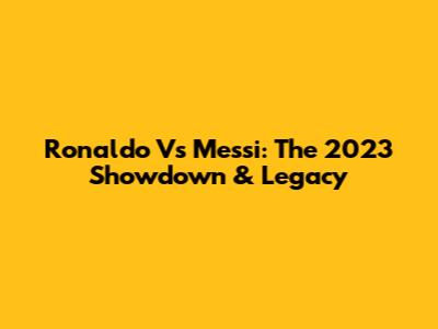 Ronaldo Vs Messi: The 2023 Showdown & Legacy