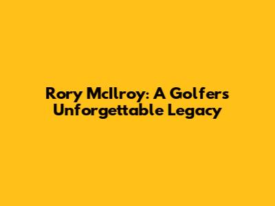 Rory McIlroy: A Golfer's Unforgettable Legacy