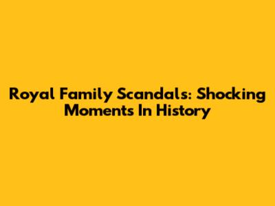 Royal Family Scandals: Shocking Moments In History