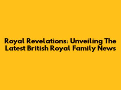Royal Revelations: Unveiling The Latest British Royal Family News