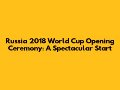 Russia 2018 World Cup Opening Ceremony: A Spectacular Start