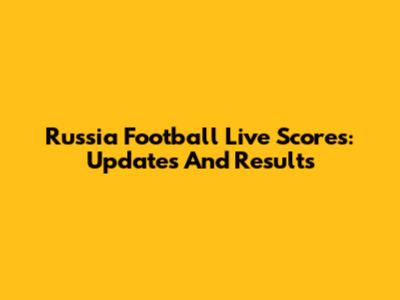Russia Football Live Scores: Updates And Results