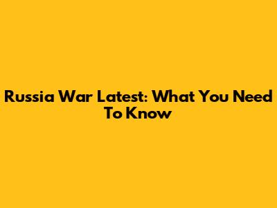 Russia War Latest: What You Need To Know