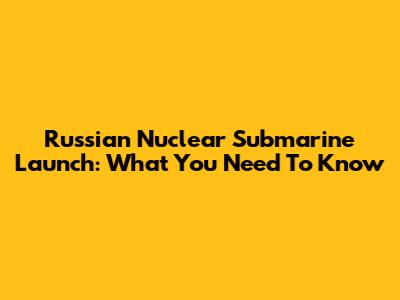 Russian Nuclear Submarine Launch: What You Need To Know